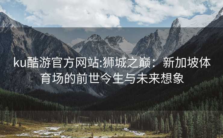 ku酷游官方网站:狮城之巅：新加坡体育场的前世今生与未来想象
