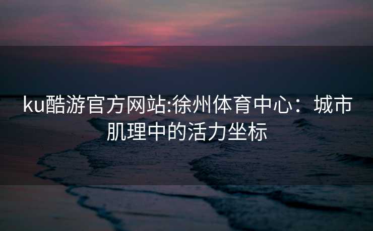 ku酷游官方网站:徐州体育中心：城市肌理中的活力坐标