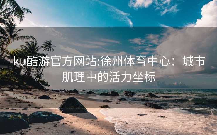 ku酷游官方网站:徐州体育中心：城市肌理中的活力坐标