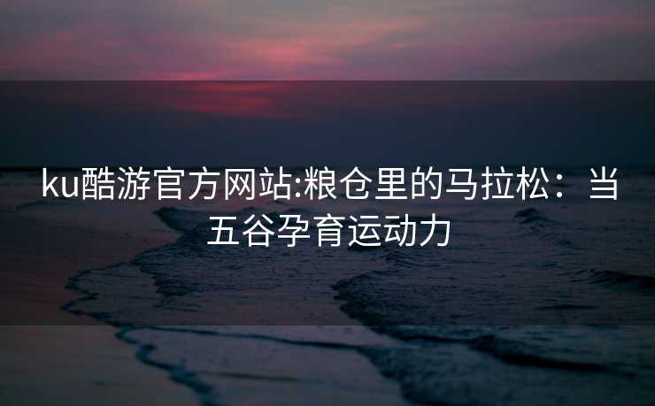 ku酷游官方网站:粮仓里的马拉松：当五谷孕育运动力