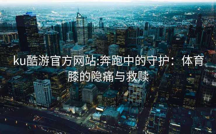 ku酷游官方网站:奔跑中的守护：体育膝的隐痛与救赎