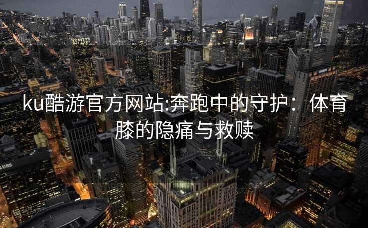 ku酷游官方网站:奔跑中的守护：体育膝的隐痛与救赎
