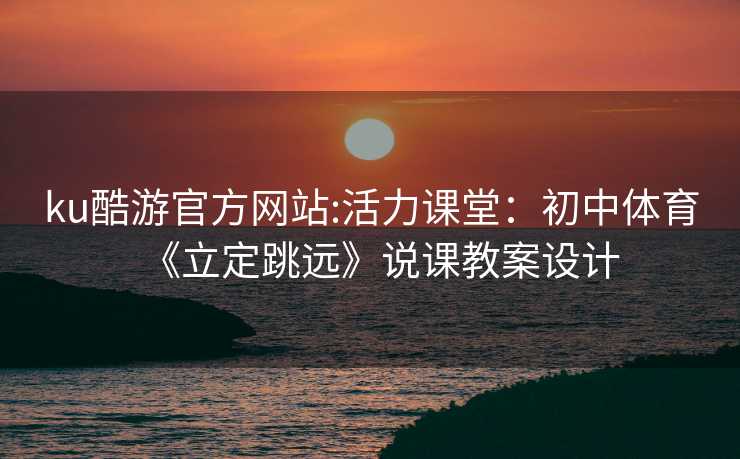 ku酷游官方网站:活力课堂：初中体育《立定跳远》说课教案设计
