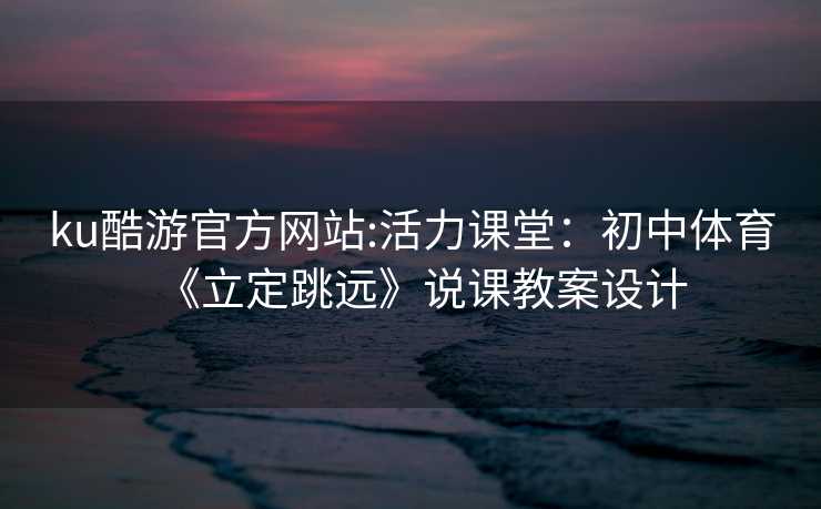 ku酷游官方网站:活力课堂：初中体育《立定跳远》说课教案设计