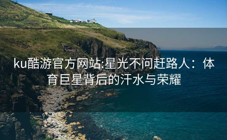 ku酷游官方网站:星光不问赶路人：体育巨星背后的汗水与荣耀