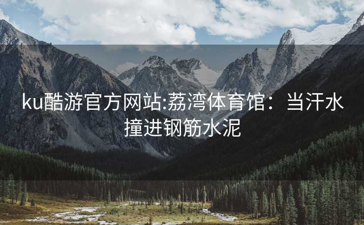 ku酷游官方网站:荔湾体育馆：当汗水撞进钢筋水泥
