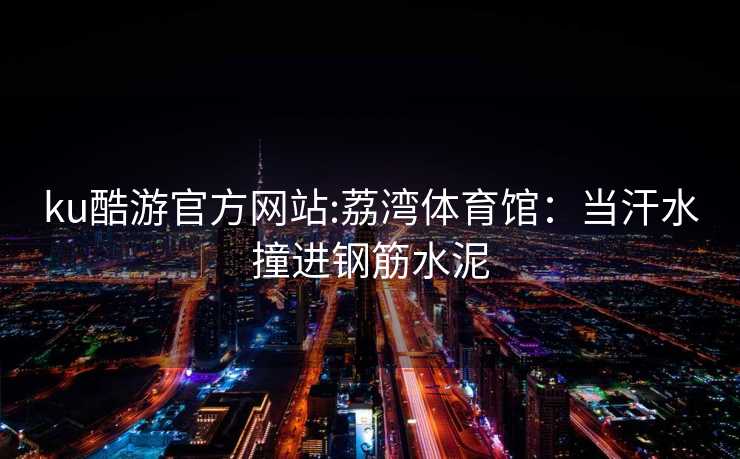 ku酷游官方网站:荔湾体育馆：当汗水撞进钢筋水泥