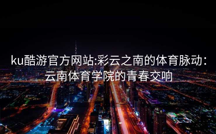 ku酷游官方网站:彩云之南的体育脉动：云南体育学院的青春交响