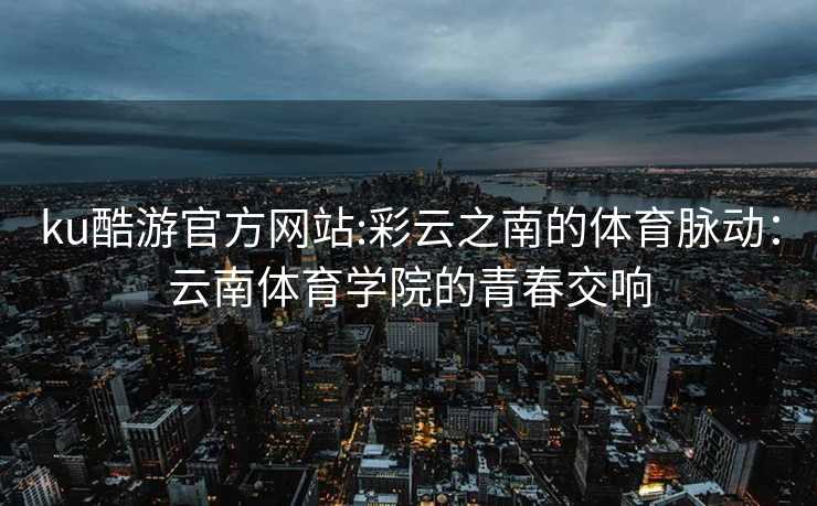 ku酷游官方网站:彩云之南的体育脉动：云南体育学院的青春交响