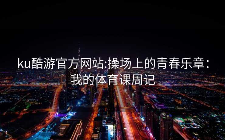 ku酷游官方网站:操场上的青春乐章：我的体育课周记