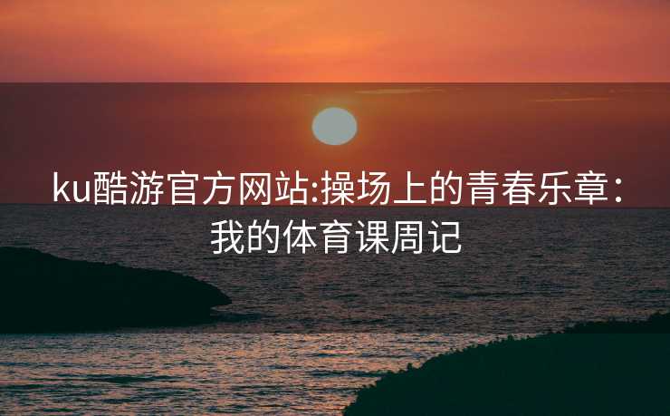 ku酷游官方网站:操场上的青春乐章：我的体育课周记