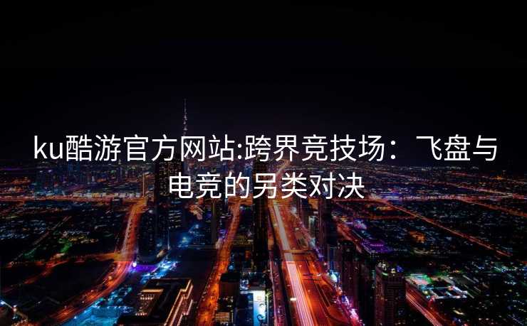 ku酷游官方网站:跨界竞技场：飞盘与电竞的另类对决