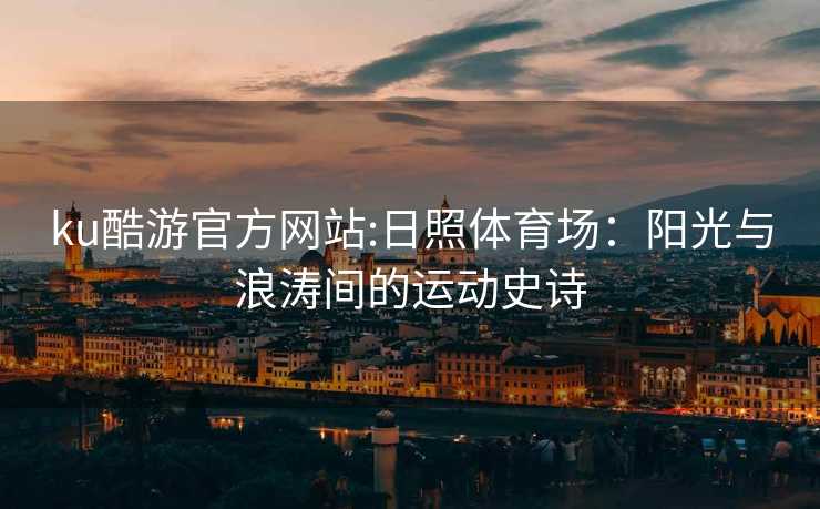 ku酷游官方网站:日照体育场：阳光与浪涛间的运动史诗