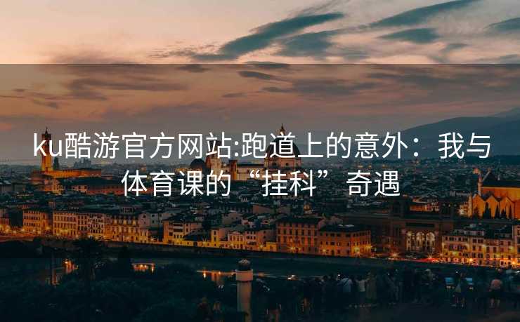 ku酷游官方网站:跑道上的意外：我与体育课的“挂科”奇遇