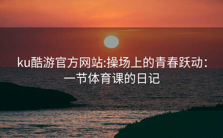 ku酷游官方网站:操场上的青春跃动：一节体育课的日记