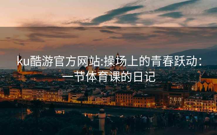 ku酷游官方网站:操场上的青春跃动：一节体育课的日记