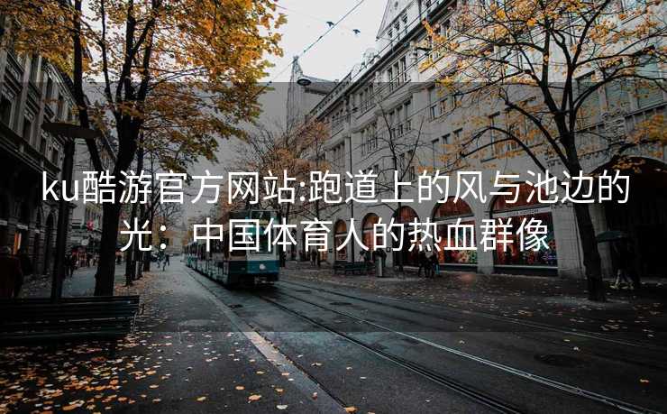 ku酷游官方网站:跑道上的风与池边的光：中国体育人的热血群像