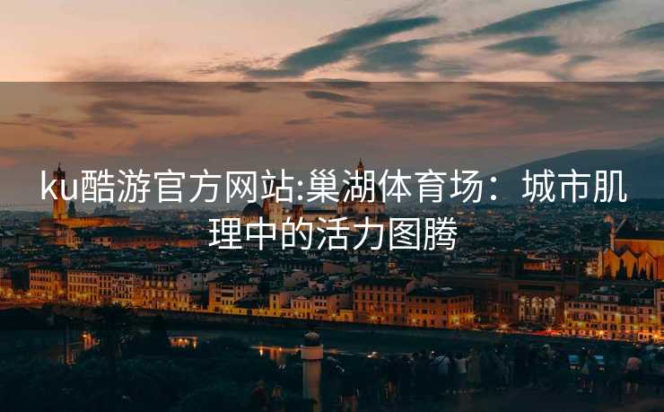 ku酷游官方网站:巢湖体育场：城市肌理中的活力图腾