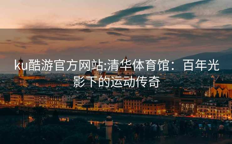 ku酷游官方网站:清华体育馆：百年光影下的运动传奇
