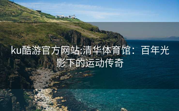 ku酷游官方网站:清华体育馆：百年光影下的运动传奇
