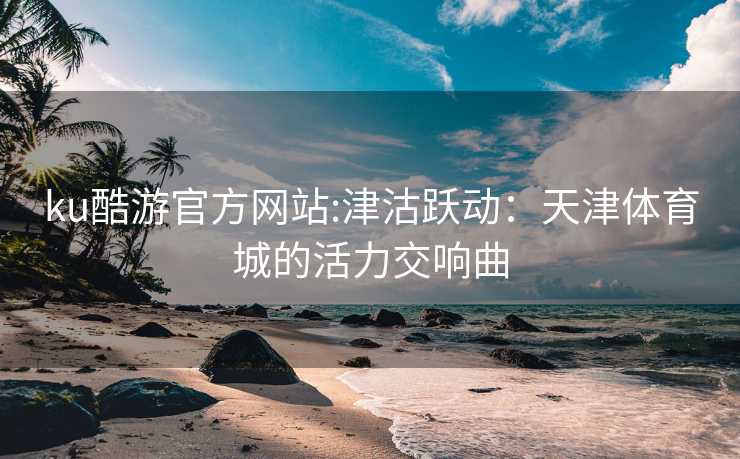 ku酷游官方网站:津沽跃动：天津体育城的活力交响曲