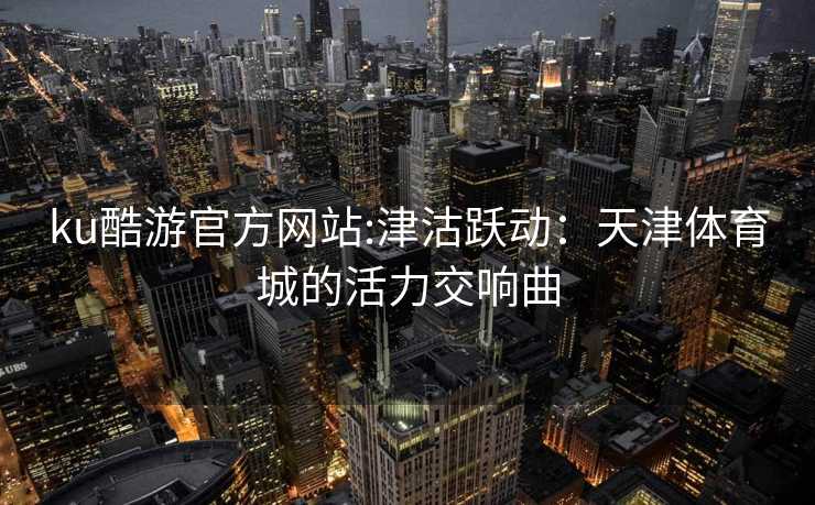 ku酷游官方网站:津沽跃动：天津体育城的活力交响曲