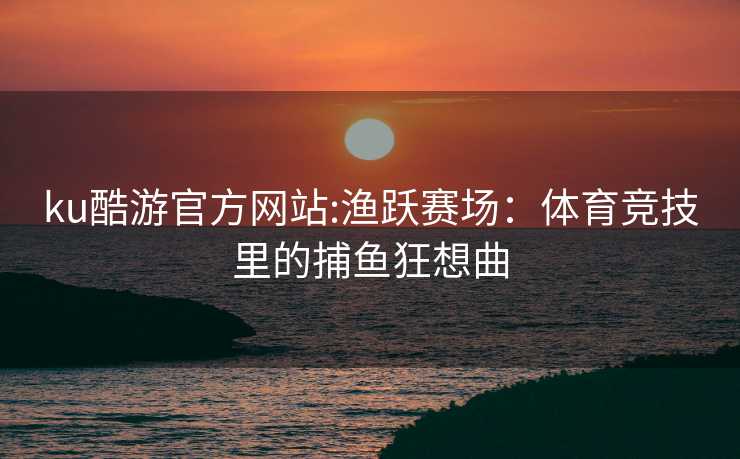 ku酷游官方网站:渔跃赛场：体育竞技里的捕鱼狂想曲