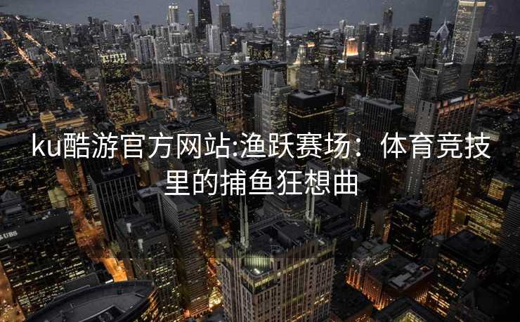 ku酷游官方网站:渔跃赛场：体育竞技里的捕鱼狂想曲