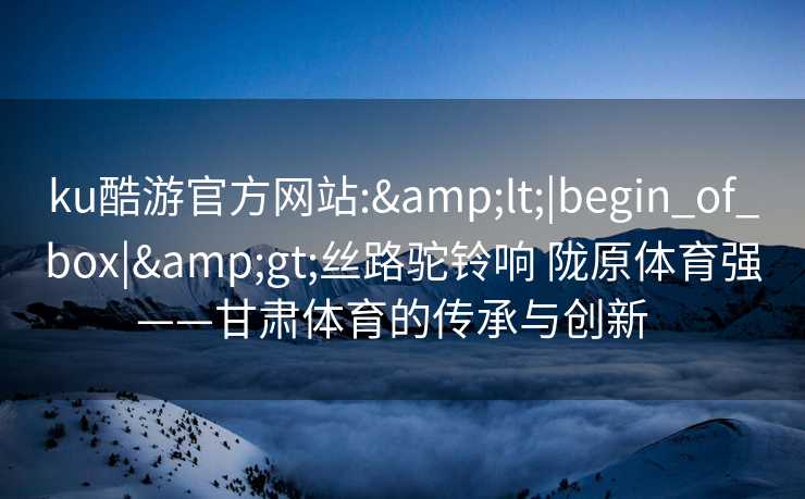 ku酷游官方网站:&lt;|begin_of_box|&gt;丝路驼铃响 陇原体育强——甘肃体育的传承与创新  