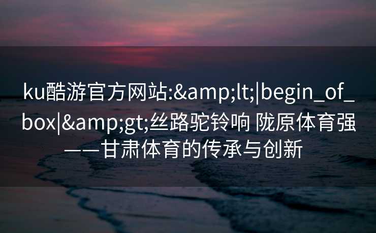ku酷游官方网站:&lt;|begin_of_box|&gt;丝路驼铃响 陇原体育强——甘肃体育的传承与创新  