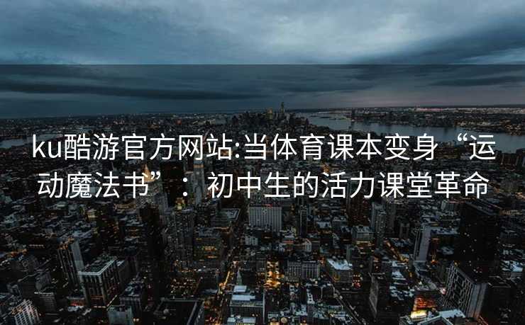 ku酷游官方网站:当体育课本变身“运动魔法书”：初中生的活力课堂革命