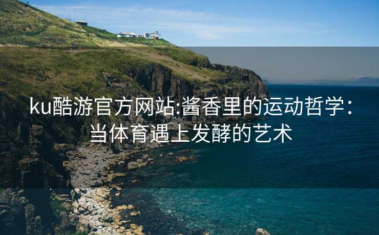 ku酷游官方网站:酱香里的运动哲学：当体育遇上发酵的艺术