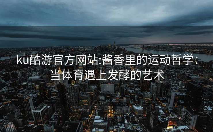 ku酷游官方网站:酱香里的运动哲学：当体育遇上发酵的艺术