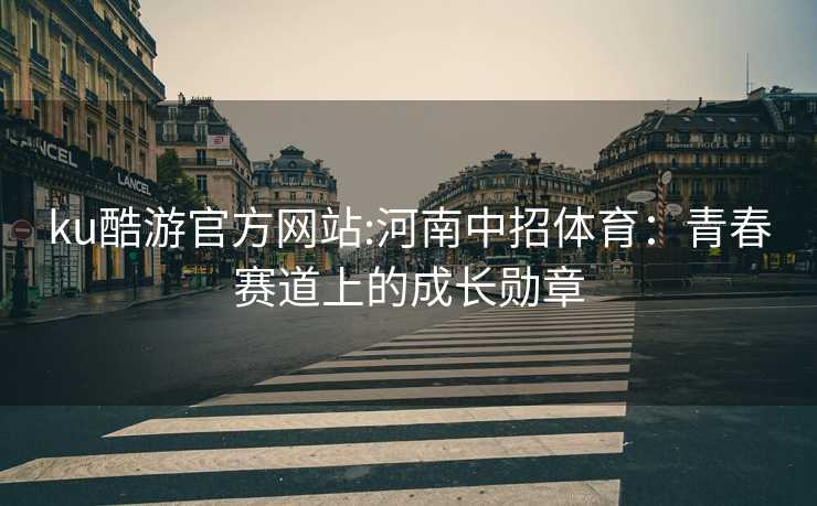 ku酷游官方网站:河南中招体育：青春赛道上的成长勋章