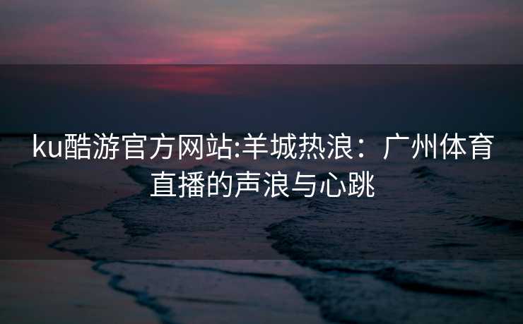 ku酷游官方网站:羊城热浪：广州体育直播的声浪与心跳