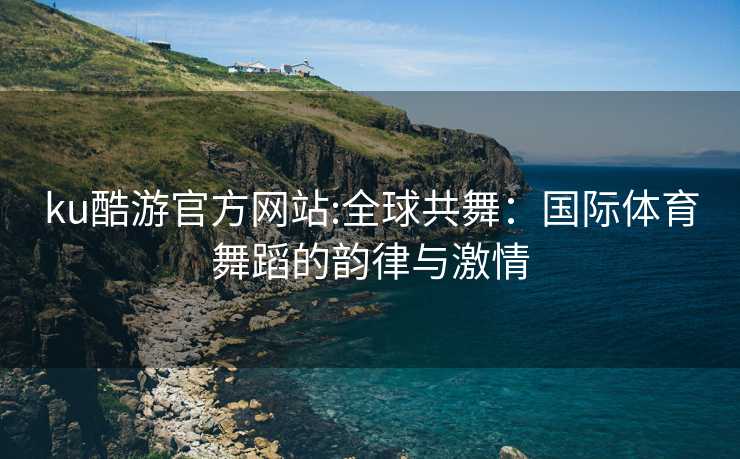 ku酷游官方网站:全球共舞：国际体育舞蹈的韵律与激情