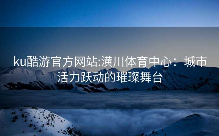 ku酷游官方网站:潢川体育中心：城市活力跃动的璀璨舞台