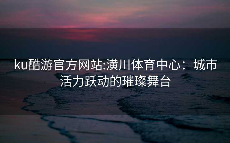 ku酷游官方网站:潢川体育中心：城市活力跃动的璀璨舞台