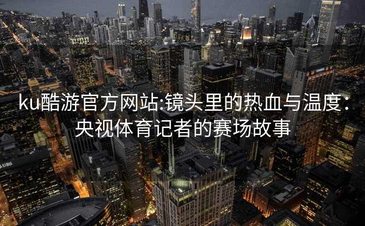 ku酷游官方网站:镜头里的热血与温度：央视体育记者的赛场故事