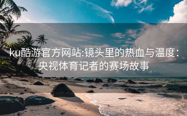 ku酷游官方网站:镜头里的热血与温度：央视体育记者的赛场故事