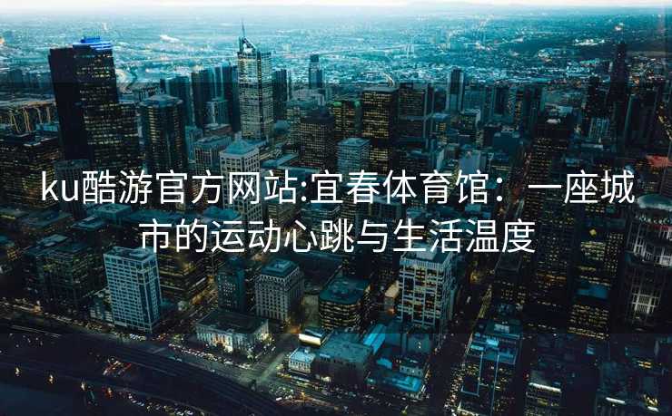 ku酷游官方网站:宜春体育馆：一座城市的运动心跳与生活温度