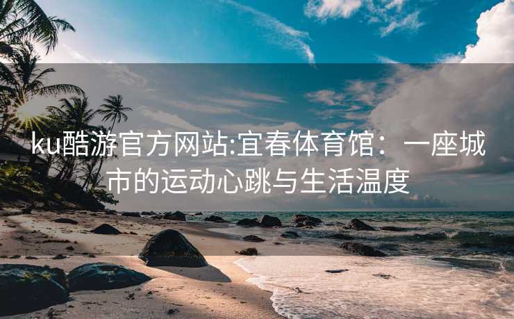 ku酷游官方网站:宜春体育馆：一座城市的运动心跳与生活温度